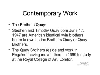 Contemporary Work
• The Brothers Quay:
• Stephen and Timothy Quay born June 17,
1947 are American identical twin brothers
better known as the Brothers Quay or Quay
Brothers.
• The Quay Brothers reside and work in
Engalnd, having moved there in 1969 to study
at the Royal College of Art, London.
QuickTime™ and a
decompressor
are needed to see this picture.
 