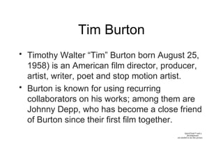 Tim Burton
• Timothy Walter “Tim” Burton born August 25,
1958) is an American film director, producer,
artist, writer, poet and stop motion artist.
• Burton is known for using recurring
collaborators on his works; among them are
Johnny Depp, who has become a close friend
of Burton since their first film together.
QuickTime™ and a
decompressor
are needed to see this picture.
 