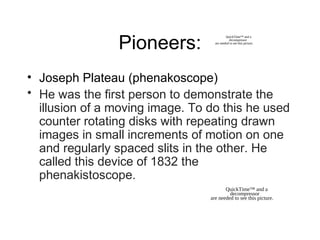 Pioneers:
• Joseph Plateau (phenakoscope)
• He was the first person to demonstrate the
illusion of a moving image. To do this he used
counter rotating disks with repeating drawn
images in small increments of motion on one
and regularly spaced slits in the other. He
called this device of 1832 the
phenakistoscope.
QuickTime™ and a
decompressor
are needed to see this picture.
QuickTime™ and a
decompressor
are needed to see this picture.
 