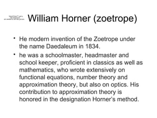 William Horner (zoetrope)
• He modern invention of the Zoetrope under
the name Daedaleum in 1834.
• he was a schoolmaster, headmaster and
school keeper, proficient in classics as well as
mathematics, who wrote extensively on
functional equations, number theory and
approximation theory, but also on optics. His
contribution to approximation theory is
honored in the designation Horner’s method.
QuickTime™ and a
decompressor
are needed to see this picture.
 