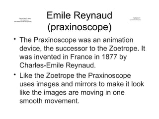 Emile Reynaud
(praxinoscope)
• The Praxinoscope was an animation
device, the successor to the Zoetrope. It
was invented in France in 1877 by
Charles-Emile Reynaud.
• Like the Zoetrope the Praxinoscope
uses images and mirrors to make it look
like the images are moving in one
smooth movement.
QuickTime™ and a
decompressor
are needed to see this picture.
QuickTime™ and a
decompressor
are needed to see this picture.
 