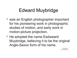 Edward Muybridge
• was an English photographer important
for his pioneering work in photographic
studies of motion, and early work in
motion-picture projection.
• He adopted the name Eadweard
Muybridge, believing it to be the original
Anglo-Saxon form of his name.
QuickTime™ and a
decompressor
are needed to see this picture.
 