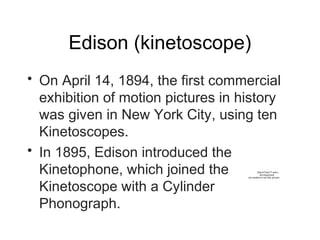Edison (kinetoscope)
• On April 14, 1894, the first commercial
exhibition of motion pictures in history
was given in New York City, using ten
Kinetoscopes.
• In 1895, Edison introduced the
Kinetophone, which joined the
Kinetoscope with a Cylinder
Phonograph.
QuickTime™ and a
decompressor
are needed to see this picture.
 