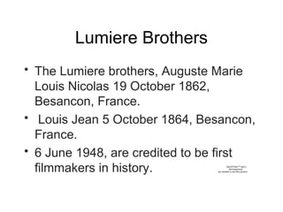 Lumiere Brothers
• The Lumiere brothers, Auguste Marie
Louis Nicolas 19 October 1862,
Besancon, France.
• Louis Jean 5 October 1864, Besancon,
France.
• 6 June 1948, are credited to be first
filmmakers in history. QuickTime™ and a
decompressor
are needed to see this picture.
 