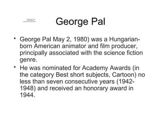 George Pal
• George Pal May 2, 1980) was a Hungarian-
born American animator and film producer,
principally associated with the science fiction
genre.
• He was nominated for Academy Awards (in
the category Best short subjects, Cartoon) no
less than seven consecutive years (1942-
1948) and received an honorary award in
1944.
QuickTime™ and a
decompressor
are needed to see this picture.
 