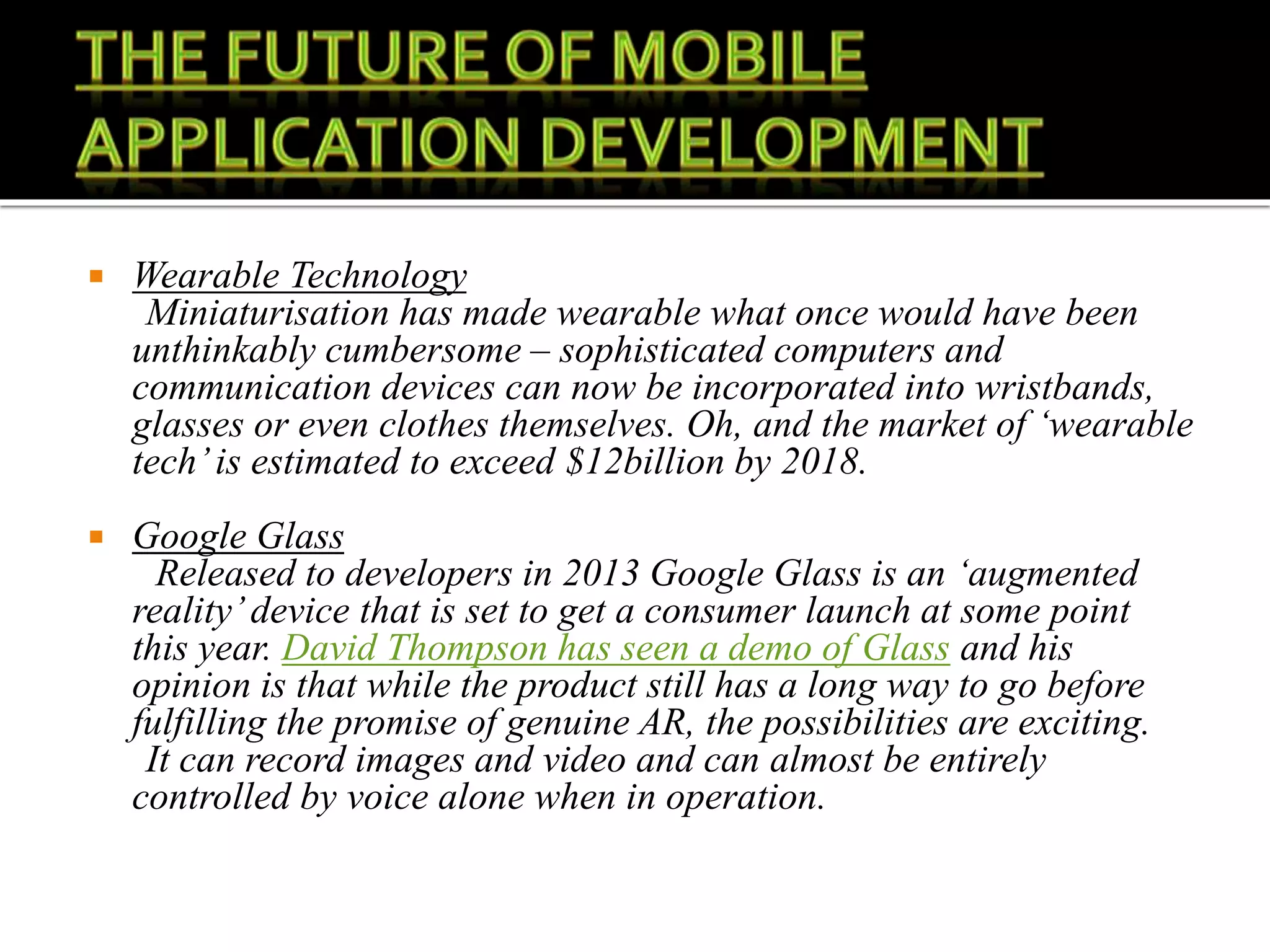  Wearable Technology
Miniaturisation has made wearable what once would have been
unthinkably cumbersome – sophisticated computers and
communication devices can now be incorporated into wristbands,
glasses or even clothes themselves. Oh, and the market of ‘wearable
tech’is estimated to exceed $12billion by 2018.
 Google Glass
Released to developers in 2013 Google Glass is an ‘augmented
reality’device that is set to get a consumer launch at some point
this year. David Thompson has seen a demo of Glass and his
opinion is that while the product still has a long way to go before
fulfilling the promise of genuine AR, the possibilities are exciting.
It can record images and video and can almost be entirely
controlled by voice alone when in operation.
 