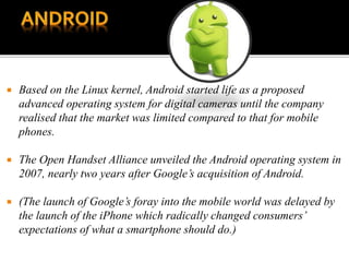  Based on the Linux kernel, Android started life as a proposed
advanced operating system for digital cameras until the company
realised that the market was limited compared to that for mobile
phones.
 The Open Handset Alliance unveiled the Android operating system in
2007, nearly two years after Google’s acquisition of Android.
 (The launch of Google’s foray into the mobile world was delayed by
the launch of the iPhone which radically changed consumers’
expectations of what a smartphone should do.)
 