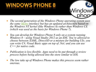  The second generation of the Windows Phone operating system uses
the same Metro interface but has an updated architecture based on
the Windows NT kernel (like Windows 8) rather than Windows CE
(which was used as the basis for Windows Phone 7).
 You can develop for Windows Phone 8 only on a system running
Windows 8 – using Visual Studio 2012 as an IDE. You’re allowed to
choose between XAML, Direct3D or a mixture for building UIs; you
can write C#, Visual Basic apps on top of .Net; and you can use
C++ for native code.
 Publication is less flexible. Apps need to be put through a review
process before being allowed into the store similar to iOS.
 The low take up of Windows Phone makes this process seem rather
onerous.
 