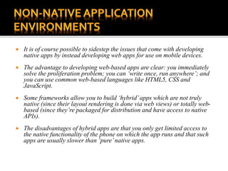  It is of course possible to sidestep the issues that come with developing
native apps by instead developing web apps for use on mobile devices.
 The advantage to developing web-based apps are clear: you immediately
solve the proliferation problem; you can ‘write once, run anywhere’; and
you can use common web-based languages like HTML5, CSS and
JavaScript.
 Some frameworks allow you to build ‘hybrid’apps which are not truly
native (since their layout rendering is done via web views) or totally web-
based (since they’re packaged for distribution and have access to native
APIs).
 The disadvantages of hybrid apps are that you only get limited access to
the native functionality of the phone on which the app runs and that such
apps are usually slower than ‘pure’native apps.
 