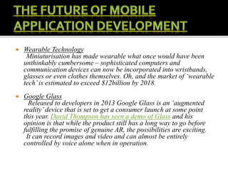  Wearable Technology
Miniaturisation has made wearable what once would have been
unthinkably cumbersome – sophisticated computers and
communication devices can now be incorporated into wristbands,
glasses or even clothes themselves. Oh, and the market of ‘wearable
tech’is estimated to exceed $12billion by 2018.
 Google Glass
Released to developers in 2013 Google Glass is an ‘augmented
reality’device that is set to get a consumer launch at some point
this year. David Thompson has seen a demo of Glass and his
opinion is that while the product still has a long way to go before
fulfilling the promise of genuine AR, the possibilities are exciting.
It can record images and video and can almost be entirely
controlled by voice alone when in operation.
 