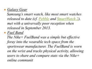  Galaxy Gear
Samsung’s smart watch, like most smart watches
released to date (cf. Pebble and SmartWatch 2),
met with a universally poor reception when
released in September 2013.
 Fuel Band
The Nike+ FuelBand was a simple but effective
foray into the wearable tech space from the
sportswear manufacturer. The FuelBand is worn
on the wrist and tracks physical activity, allowing
users to share and compare stats via the Nike+
online communit
 