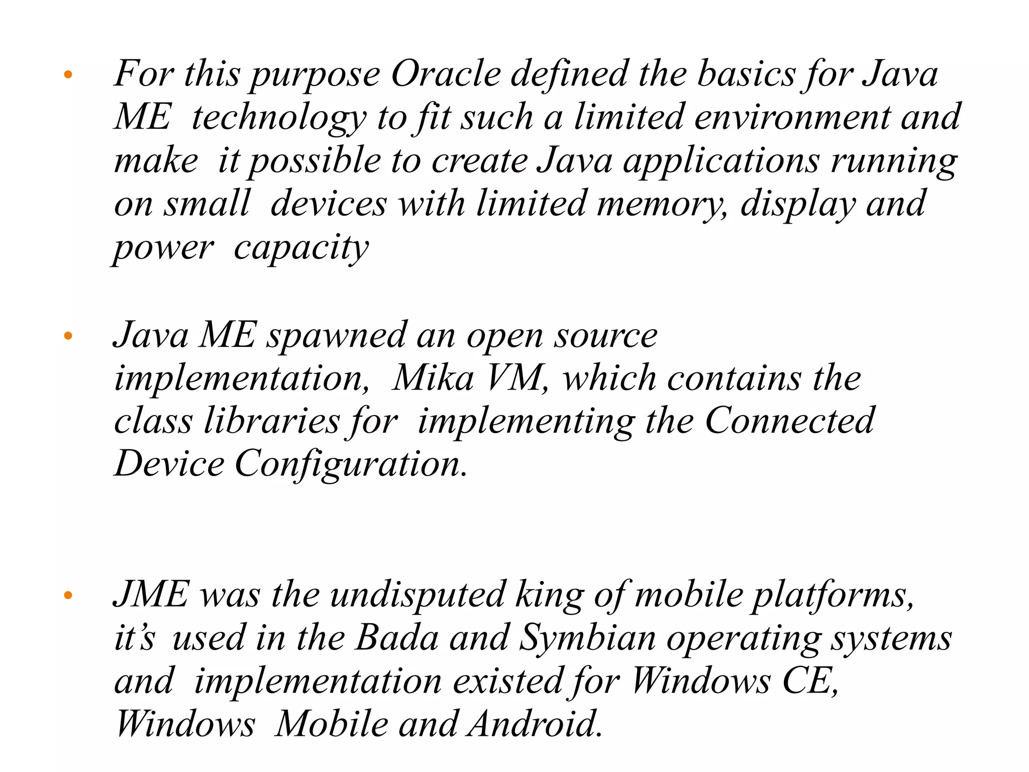 • For this purpose Oracle defined the basics for Java
ME technology to fit such a limited environment and
make it possible to create Java applications running
on small devices with limited memory, display and
power capacity
• Java ME spawned an open source
implementation, Mika VM, which contains the
class libraries for implementing the Connected
Device Configuration.
• JME was the undisputed king of mobile platforms,
it’s used in the Bada and Symbian operating systems
and implementation existed for Windows CE,
Windows Mobile and Android.
 
