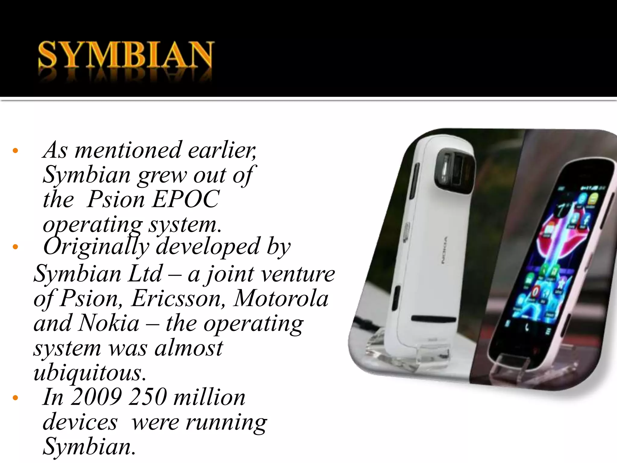 • As mentioned earlier,
Symbian grew out of
the Psion EPOC
operating system.
• Originally developed by
Symbian Ltd – a joint venture
of Psion, Ericsson, Motorola
and Nokia – the operating
system was almost
ubiquitous.
• In 2009 250 million
devices were running
Symbian.
 