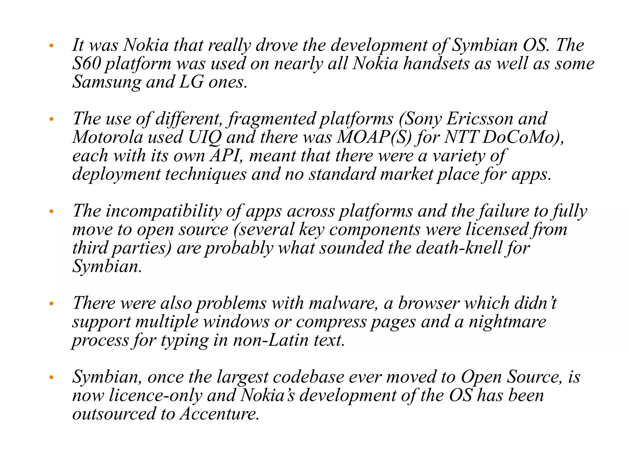 • It was Nokia that really drove the development of Symbian OS. The
S60 platform was used on nearly all Nokia handsets as well as some
Samsung and LG ones.
• The use of different, fragmented platforms (Sony Ericsson and
Motorola used UIQ and there was MOAP(S) for NTT DoCoMo),
each with its own API, meant that there were a variety of
deployment techniques and no standard market place for apps.
• The incompatibility of apps across platforms and the failure to fully
move to open source (several key components were licensed from
third parties) are probably what sounded the death-knell for
Symbian.
• There were also problems with malware, a browser which didn’t
support multiple windows or compress pages and a nightmare
process for typing in non-Latin text.
• Symbian, once the largest codebase ever moved to Open Source, is
now licence-only and Nokia’s development of the OS has been
outsourced to Accenture.
 