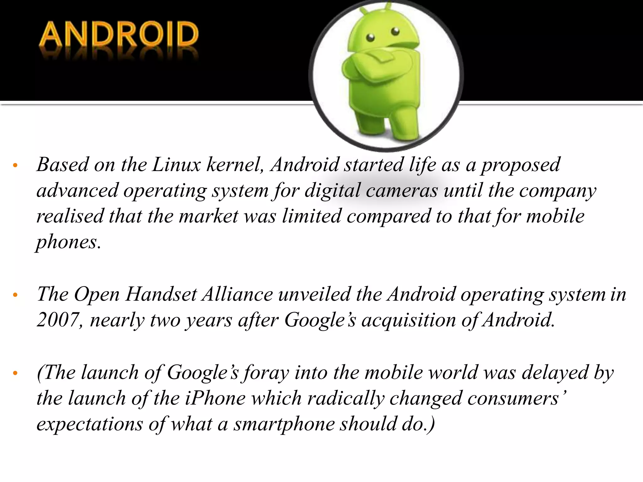 • Based on the Linux kernel, Android started life as a proposed
advanced operating system for digital cameras until the company
realised that the market was limited compared to that for mobile
phones.
• The Open Handset Alliance unveiled the Android operating system in
2007, nearly two years after Google’s acquisition of Android.
• (The launch of Google’s foray into the mobile world was delayed by
the launch of the iPhone which radically changed consumers’
expectations of what a smartphone should do.)
 