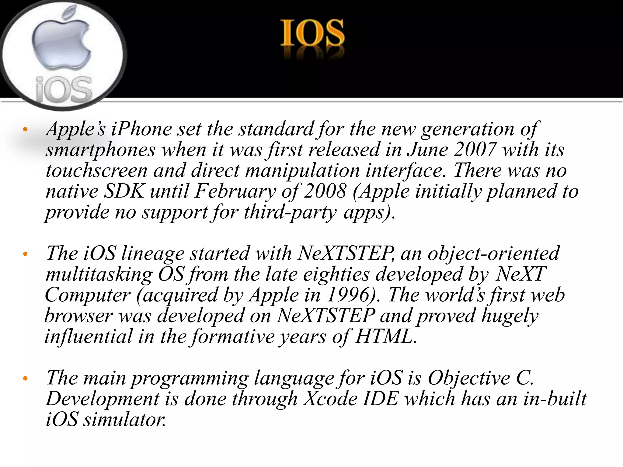• Apple’s iPhone set the standard for the new generation of
smartphones when it was first released in June 2007 with its
touchscreen and direct manipulation interface. There was no
native SDK until February of 2008 (Apple initially planned to
provide no support for third-party apps).
• The iOS lineage started with NeXTSTEP, an object-oriented
multitasking OS from the late eighties developed by NeXT
Computer (acquired by Apple in 1996). The world’s first web
browser was developed on NeXTSTEP and proved hugely
influential in the formative years of HTML.
• The main programming language for iOS is Objective C.
Development is done through Xcode IDE which has an in-built
iOS simulator.
 