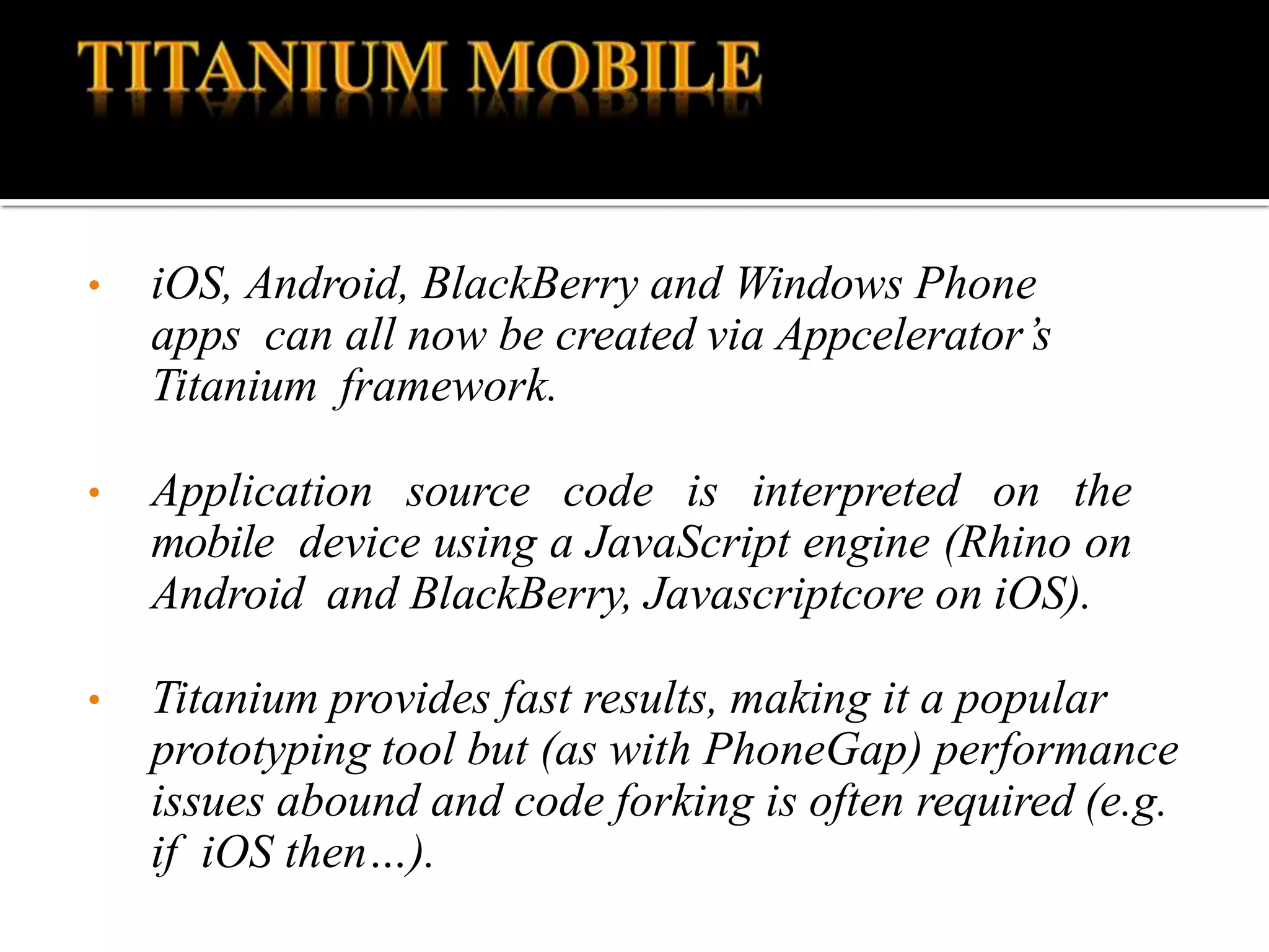 • iOS, Android, BlackBerry and Windows Phone
apps can all now be created via Appcelerator’s
Titanium framework.
• Application source code is interpreted on the
mobile device using a JavaScript engine (Rhino on
Android and BlackBerry, Javascriptcore on iOS).
• Titanium provides fast results, making it a popular
prototyping tool but (as with PhoneGap) performance
issues abound and code forking is often required (e.g.
if iOS then…).
 