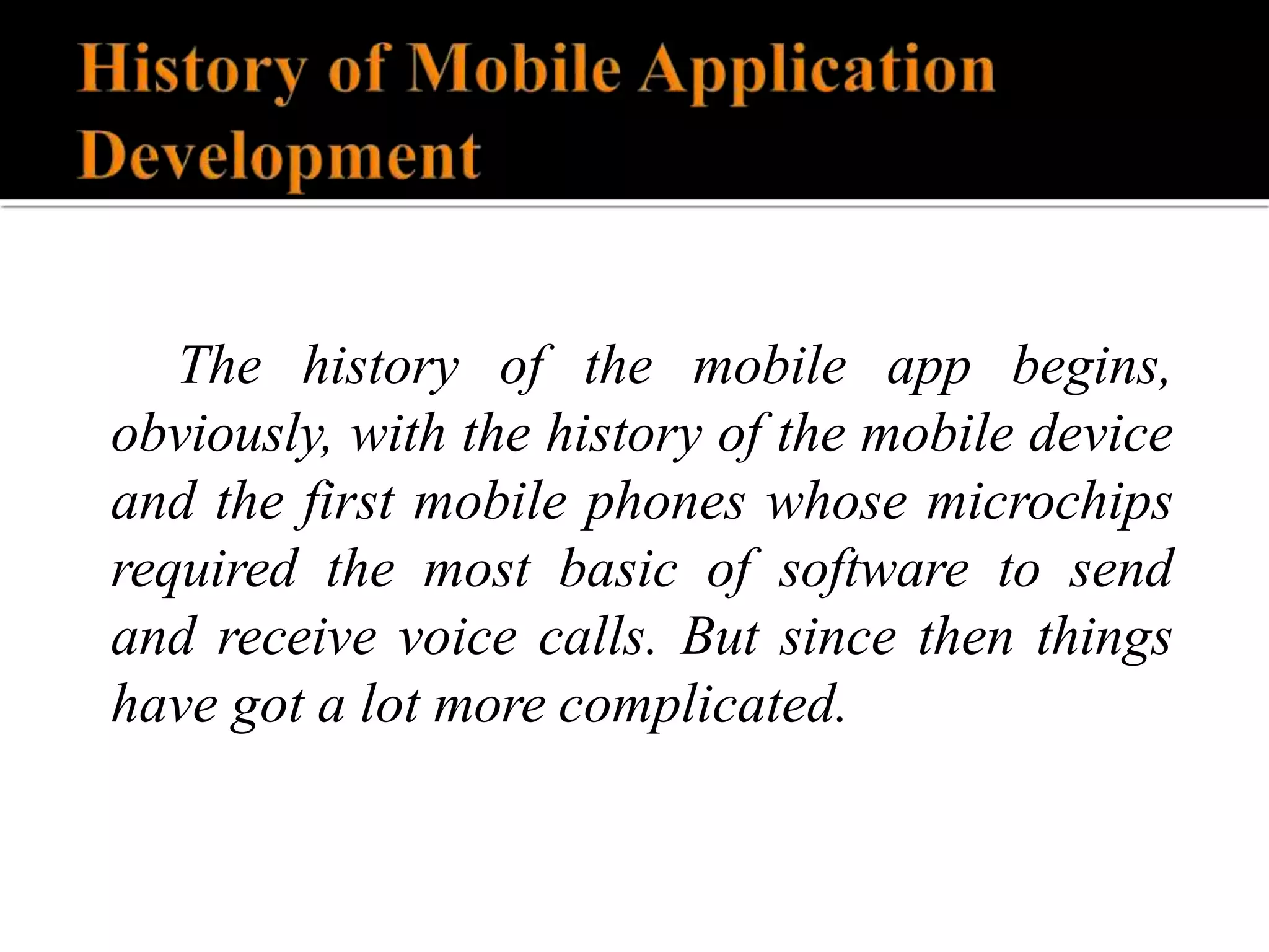 The history of the mobile app begins,
obviously, with the history of the mobile device
and the first mobile phones whose microchips
required the most basic of software to send
and receive voice calls. But since then things
have got a lot more complicated.
 