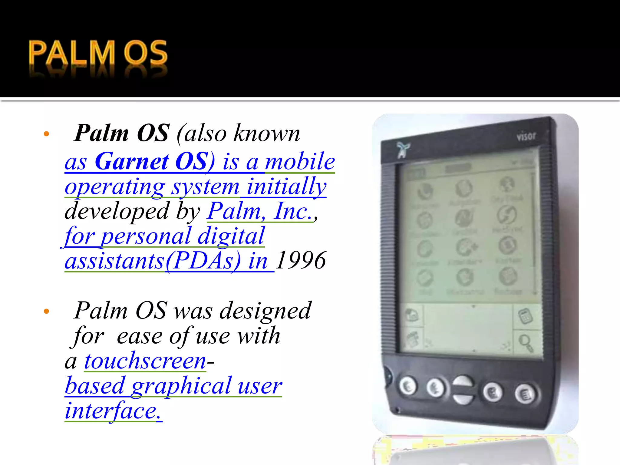 • Palm OS (also known
as Garnet OS) is a mobile
operating system initially
developed by Palm, Inc.,
for personal digital
assistants(PDAs) in 1996
• Palm OS was designed
for ease of use with
a touchscreen-
based graphical user
interface.
 