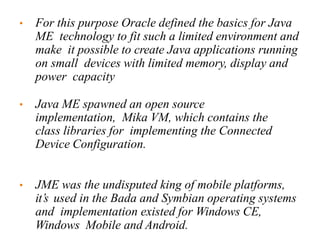 • For this purpose Oracle defined the basics for Java
ME technology to fit such a limited environment and
make it possible to create Java applications running
on small devices with limited memory, display and
power capacity
• Java ME spawned an open source
implementation, Mika VM, which contains the
class libraries for implementing the Connected
Device Configuration.
• JME was the undisputed king of mobile platforms,
it’s used in the Bada and Symbian operating systems
and implementation existed for Windows CE,
Windows Mobile and Android.
 