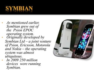 • As mentioned earlier,
Symbian grew out of
the Psion EPOC
operating system.
• Originally developed by
Symbian Ltd – a joint venture
of Psion, Ericsson, Motorola
and Nokia – the operating
system was almost
ubiquitous.
• In 2009 250 million
devices were running
Symbian.
 
