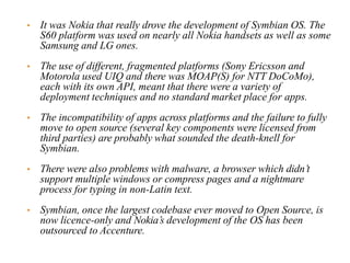 • It was Nokia that really drove the development of Symbian OS. The
S60 platform was used on nearly all Nokia handsets as well as some
Samsung and LG ones.
• The use of different, fragmented platforms (Sony Ericsson and
Motorola used UIQ and there was MOAP(S) for NTT DoCoMo),
each with its own API, meant that there were a variety of
deployment techniques and no standard market place for apps.
• The incompatibility of apps across platforms and the failure to fully
move to open source (several key components were licensed from
third parties) are probably what sounded the death-knell for
Symbian.
• There were also problems with malware, a browser which didn’t
support multiple windows or compress pages and a nightmare
process for typing in non-Latin text.
• Symbian, once the largest codebase ever moved to Open Source, is
now licence-only and Nokia’s development of the OS has been
outsourced to Accenture.
 