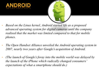 • Based on the Linux kernel, Android started life as a proposed
advanced operating system for digital cameras until the company
realised that the market was limited compared to that for mobile
phones.
• The Open Handset Alliance unveiled the Android operating system in
2007, nearly two years after Google’s acquisition of Android.
• (The launch of Google’s foray into the mobile world was delayed by
the launch of the iPhone which radically changed consumers’
expectations of what a smartphone should do.)
 