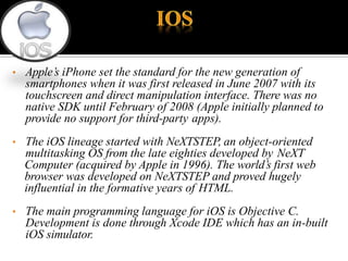 • Apple’s iPhone set the standard for the new generation of
smartphones when it was first released in June 2007 with its
touchscreen and direct manipulation interface. There was no
native SDK until February of 2008 (Apple initially planned to
provide no support for third-party apps).
• The iOS lineage started with NeXTSTEP, an object-oriented
multitasking OS from the late eighties developed by NeXT
Computer (acquired by Apple in 1996). The world’s first web
browser was developed on NeXTSTEP and proved hugely
influential in the formative years of HTML.
• The main programming language for iOS is Objective C.
Development is done through Xcode IDE which has an in-built
iOS simulator.
 