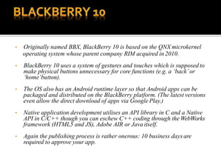 • Originally named BBX, BlackBerry 10 is based on the QNX microkernel
operating system whose parent company RIM acquired in 2010.
• BlackBerry 10 uses a system of gestures and touches which is supposed to
make physical buttons unnecessary for core functions (e.g. a ‘back’or
‘home’button).
• The OS also has an Android runtime layer so that Android apps can be
packaged and distributed on the BlackBerry platform. (The latest versions
even allow the direct download of apps via Google Play.)
• Native application development utilises an API library in C and a Native
API in C/C++ though you can eschew C++ coding through the WebWorks
framework (HTML5 and JS), Adobe AIR or Java itself.
• Again the publishing process is rather onerous: 10 business days are
required to approve your app.
 