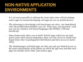 • It is of course possible to sidestep the issues that come with developing
native apps by instead developing web apps for use on mobile devices.
• The advantage to developing web-based apps are clear: you immediately
solve the proliferation problem; you can ‘write once, run anywhere’;and
you can use common web-based languages like HTML5, CSS and
JavaScript.
• Some frameworks allow you to build ‘hybrid’apps which are not truly
native (since their layout rendering is done via web views) or totallyweb-
based (since they’re packaged for distribution and have access to native
APIs).
• The disadvantages of hybrid apps are that you only get limited access to
the native functionality of the phone on which the app runs and that such
apps are usually slower than ‘pure’native apps.
 