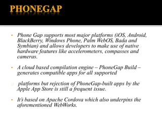 • Phone Gap supports most major platforms (iOS, Android,
BlackBerry, Windows Phone, Palm WebOS, Bada and
Symbian) and allows developers to make use of native
hardware features like accelerometers, compasses and
cameras.
• A cloud based compilation engine – PhoneGap Build –
generates compatible apps for all supported
platforms but rejection of PhoneGap-built apps by the
Apple App Store is still a frequent issue.
• It’s based on Apache Cordova which also underpins the
aforementioned WebWorks.
 