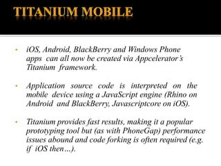 • iOS, Android, BlackBerry and Windows Phone
apps can all now be created via Appcelerator’s
Titanium framework.
• Application source code is interpreted on the
mobile device using a JavaScript engine (Rhino on
Android and BlackBerry, Javascriptcore on iOS).
• Titanium provides fast results, making it a popular
prototyping tool but (as with PhoneGap) performance
issues abound and code forking is often required (e.g.
if iOS then…).
 