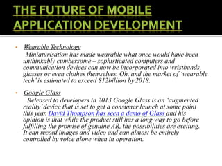 • Wearable Technology
Miniaturisation has made wearable what once would have been
unthinkably cumbersome – sophisticated computers and
communication devices can now be incorporated into wristbands,
glasses or even clothes themselves. Oh, and the market of ‘wearable
tech’is estimated to exceed $12billion by2018.
• Google Glass
Released to developers in 2013 Google Glass is an ‘augmented
reality’device that is set to get a consumer launch at some point
this year. David Thompson has seen a demo of Glass and his
opinion is that while the product still has a long way to go before
fulfilling the promise of genuine AR, the possibilities are exciting.
It can record images and video and can almost be entirely
controlled by voice alone when in operation.
 
