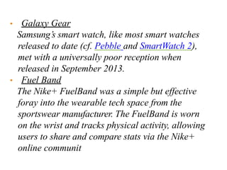 • Galaxy Gear
Samsung’s smart watch, like most smart watches
released to date (cf. Pebble and SmartWatch 2),
met with a universally poor reception when
released in September 2013.
• Fuel Band
The Nike+ FuelBand was a simple but effective
foray into the wearable tech space from the
sportswear manufacturer. The FuelBand is worn
on the wrist and tracks physical activity, allowing
users to share and compare stats via the Nike+
online communit
 