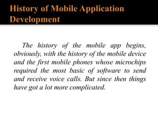 The history of the mobile app begins,
obviously, with the history of the mobile device
and the first mobile phones whose microchips
required the most basic of software to send
and receive voice calls. But since then things
have got a lot more complicated.
 