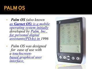 • Palm OS (also known
as Garnet OS) is a mobile
operating system initially
developed by Palm, Inc.,
for personal digital
assistants(PDAs) in 1996
• Palm OS was designed
for ease of use with
a touchscreen-
based graphical user
interface.
 