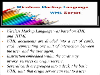 • Wireless Markup Language was based on XML
and HTML
• WML documents are divided into a set of cards,
each representing one unit of interaction between
the user and the user agent.
• Instruction embedded within the cards may
invoke services on origin servers.
• Several cards are grouped into a deck, t he basic
WML unit, that origin server can sent to a user
 