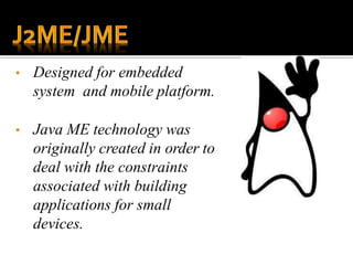 • Designed for embedded
system and mobile platform.
• Java ME technology was
originally created in order to
deal with the constraints
associated with building
applications for small
devices.
 