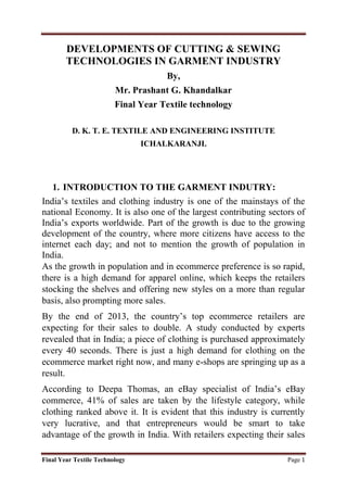 Final Year Textile Technology Page 1
DEVELOPMENTS OF CUTTING & SEWING
TECHNOLOGIES IN GARMENT INDUSTRY
By,
Mr. Prashant G. Khandalkar
Final Year Textile technology
D. K. T. E. TEXTILE AND ENGINEERING INSTITUTE
ICHALKARANJI.
1. INTRODUCTION TO THE GARMENT INDUTRY:
India’s textiles and clothing industry is one of the mainstays of the
national Economy. It is also one of the largest contributing sectors of
India’s exports worldwide. Part of the growth is due to the growing
development of the country, where more citizens have access to the
internet each day; and not to mention the growth of population in
India.
As the growth in population and in ecommerce preference is so rapid,
there is a high demand for apparel online, which keeps the retailers
stocking the shelves and offering new styles on a more than regular
basis, also prompting more sales.
By the end of 2013, the country’s top ecommerce retailers are
expecting for their sales to double. A study conducted by experts
revealed that in India; a piece of clothing is purchased approximately
every 40 seconds. There is just a high demand for clothing on the
ecommerce market right now, and many e-shops are springing up as a
result.
According to Deepa Thomas, an eBay specialist of India’s eBay
commerce, 41% of sales are taken by the lifestyle category, while
clothing ranked above it. It is evident that this industry is currently
very lucrative, and that entrepreneurs would be smart to take
advantage of the growth in India. With retailers expecting their sales
 