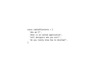 const tableOfContents = [
'who am I?',
'what is so called application',
'tell designers who you are!!',
'do you really know how to develop?',
]
 