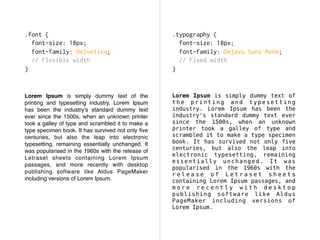 Lorem Ipsum is simply dummy text of the
printing and typesetting industry. Lorem Ipsum
has been the industry's standard dummy text
ever since the 1500s, when an unknown printer
took a galley of type and scrambled it to make a
type specimen book. It has survived not only ﬁve
centuries, but also the leap into electronic
typesetting, remaining essentially unchanged. It
was popularised in the 1960s with the release of
Letraset sheets containing Lorem Ipsum
passages, and more recently with desktop
publishing software like Aldus PageMaker
including versions of Lorem Ipsum.
Lorem Ipsum is simply dummy text of
t h e p r i n t i n g a n d t y p e s e t t i n g
industry. Lorem Ipsum has been the
industry's standard dummy text ever
since the 1500s, when an unknown
printer took a galley of type and
scrambled it to make a type specimen
book. It has survived not only five
centuries, but also the leap into
electronic typesetting, remaining
essentially unchanged. It was
popularised in the 1960s with the
r e l e a s e o f L e t r a s e t s h e e t s
containing Lorem Ipsum passages, and
m o r e r e c e n t l y w i t h d e s k t o p
publishing software like Aldus
PageMaker including versions of
Lorem Ipsum.
.font {
font-size: 18px;
font-family: Helvetica;
// Flexible width
}
.typography {
font-size: 18px;
font-family: Dejavu Sans Mono;
// Fixed width
}
 