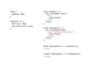 const symantic = (
<div className="home">
<h1>
Hello World
</h1>
</div>
)
const nonSymantic = (
<div className="home>
<span className="headline">
Hello World
</span>
</div>
)
human.log(symantic === nonSymantic);
▸ true
crawler.log(symantic === nonSymantic);
▸ false
.home { 
padding: 20px;
}
.headline, h1 {
font-size: 40px;
text-decoration: bold;
}
 
