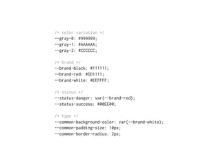 /* color variation */
--gray-0: #999999;
--gray-1: #AAAAAA;
--gray-2: #CCCCCC;
/* brand */
--brand-black: #111111;
--brand-red: #DD1111;
--brand-white: #EEFFFF;
/* status */
--status-danger: var(--brand-red);
--status-success: #00EE00;
/* type */
--common-background-color: var(--brand-white);
--common-padding-size: 10px;
--common-border-radius: 2px;
 