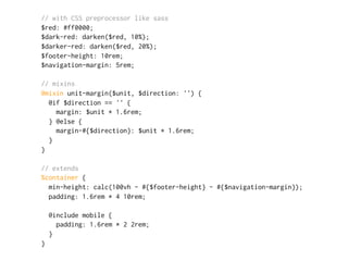 // with CSS preprocessor like sass
$red: #ff0000;
$dark-red: darken($red, 10%);
$darker-red: darken($red, 20%);
$footer-height: 10rem;
$navigation-margin: 5rem;
// mixins
@mixin unit-margin($unit, $direction: '') {
@if $direction == '' {
margin: $unit * 1.6rem;
} @else {
margin-#{$direction}: $unit * 1.6rem;
}
}
// extends
%container {
min-height: calc(100vh - #{$footer-height} - #{$navigation-margin});
padding: 1.6rem * 4 10rem;
@include mobile {
padding: 1.6rem * 2 2rem;
}
}
 