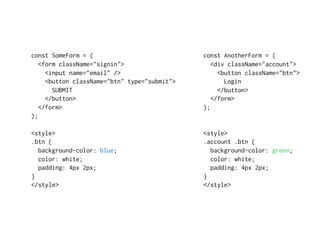 const SomeForm = (
<form className="signin">
<input name="email" />
<button className="btn" type="submit">
SUBMIT
</button>
</form>
);
<style>
.btn {
background-color: blue;
color: white;
padding: 4px 2px;
}
</style>
const AnotherForm = (
<div className="account">
<button className="btn">
Login
</button>
</form>
);
<style>
.account .btn {
background-color: green;
color: white;
padding: 4px 2px;
}
</style>
 