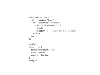 const AnotherForm = (
<div className="home">
<div className="account">
<button className="btn">
Login
</button> <!-- What's the button color? -->
</div>
</div>
);
<style>
.home .btn {
background-color: red;
color: white;
padding: 4px 2px;
}
</style>
 