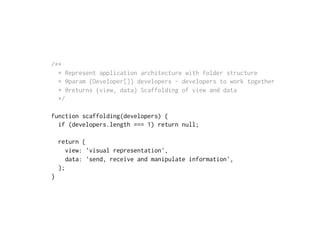 /**
* Represent application architecture with folder structure
* @param {Developer[]} developers - developers to work together
* @returns {view, data} Scaffolding of view and data
*/
function scaffolding(developers) {
if (developers.length === 1) return null;
return {
view: 'visual representation',
data: 'send, receive and manipulate information',
};
}
 
