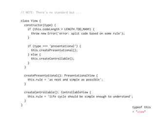 // NOTE: There's no standard but ...
class View {
constructor(type) {
if (this.codeLength > LENGTH.TOO_MANY) {
throw new Error('error: split code based on some rule');
}
if (type === 'presentational') {
this.createPresentational();
} else {
this.createControllable();
}
}
createPresentational(): PresentationalView {
this.rule = 'as neat and simple as possible';
}
createControllable(): ControllableView {
this.rule = 'life cycle should be simple enough to understand';
}
}
typeof this
▸ "view"
 