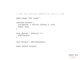 // NOTE: make abstracted component when library is used
import swiper from 'swiper';
interface Carousel {
init(options: { infinite: boolean }): void;
hide(): void;
}
const abstract = (library) => {
wrap(library);
}
const Carousel = abstract(swiper);
export default Carousel;
typeof this
▸ "view"
 