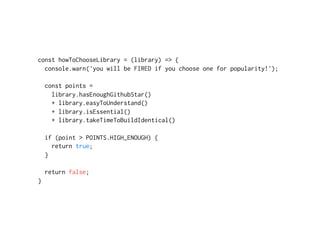 const howToChooseLibrary = (library) => {
console.warn('you will be FIRED if you choose one for popularity!');
const points =
library.hasEnoughGithubStar()
+ library.easyToUnderstand()
+ library.isEssential()
+ library.takeTimeToBuildIdentical()
if (point > POINTS.HIGH_ENOUGH) {
return true;
}
return false; 
}
 